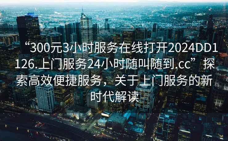 “300元3小時服務在線打開2024DD1126.上門服務24小時隨叫隨到.cc”探索高效便捷服務，關于上門服務的新時代解讀