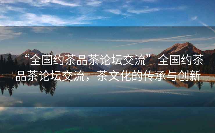 “全國(guó)約茶品茶論壇交流”全國(guó)約茶品茶論壇交流，茶文化的傳承與創(chuàng)新