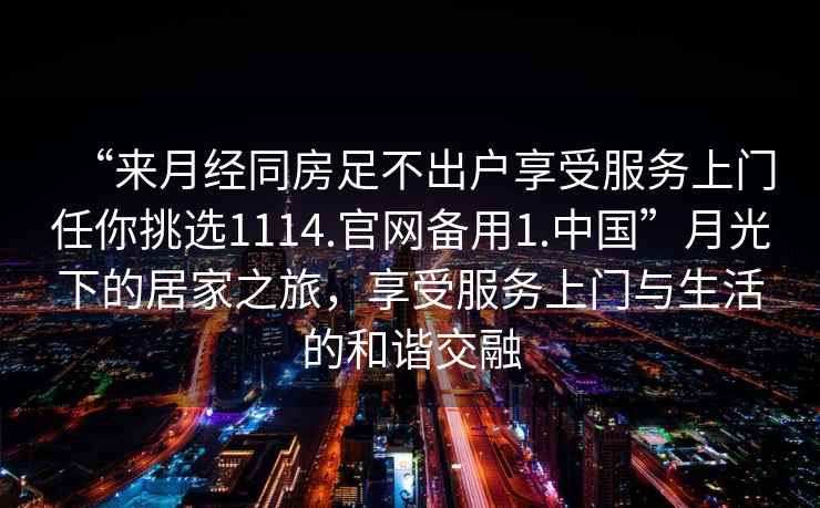 “來月經(jīng)同房足不出戶享受服務(wù)上門任你挑選1114.官網(wǎng)備用1.中國”月光下的居家之旅，享受服務(wù)上門與生活的和諧交融