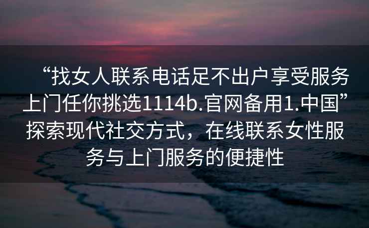 “找女人聯(lián)系電話足不出戶享受服務(wù)上門任你挑選1114b.官網(wǎng)備用1.中國”探索現(xiàn)代社交方式，在線聯(lián)系女性服務(wù)與上門服務(wù)的便捷性