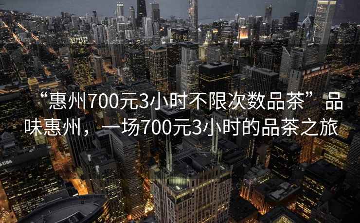 “惠州700元3小時(shí)不限次數(shù)品茶”品味惠州，一場700元3小時(shí)的品茶之旅