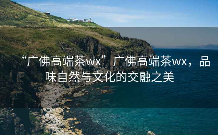 “廣佛高端茶wx”廣佛高端茶wx，品味自然與文化的交融之美