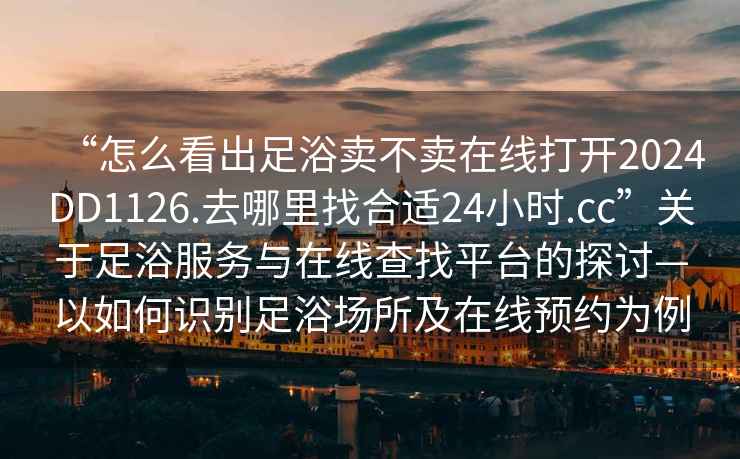 “怎么看出足浴賣不賣在線打開2024DD1126.去哪里找合適24小時(shí).cc”關(guān)于足浴服務(wù)與在線查找平臺的探討—以如何識別足浴場所及在線預(yù)約為例