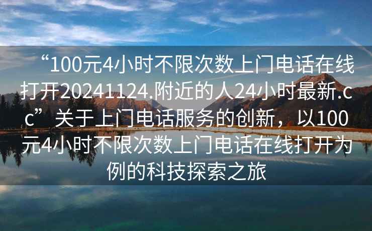 “100元4小時(shí)不限次數(shù)上門電話在線打開(kāi)20241124.附近的人24小時(shí)最新.cc”關(guān)于上門電話服務(wù)的創(chuàng)新，以100元4小時(shí)不限次數(shù)上門電話在線打開(kāi)為例的科技探索之旅