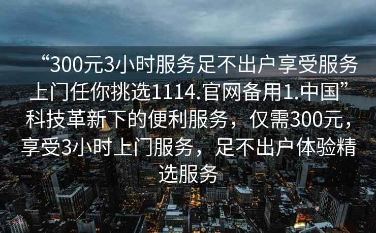 “300元3小時(shí)服務(wù)足不出戶享受服務(wù)上門任你挑選1114.官網(wǎng)備用1.中國”科技革新下的便利服務(wù)，僅需300元，享受3小時(shí)上門服務(wù)，足不出戶體驗(yàn)精選服務(wù)
