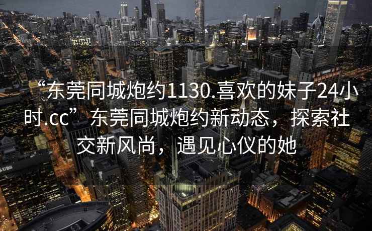 “東莞同城炮約1130.喜歡的妹子24小時.cc”東莞同城炮約新動態(tài)，探索社交新風尚，遇見心儀的她