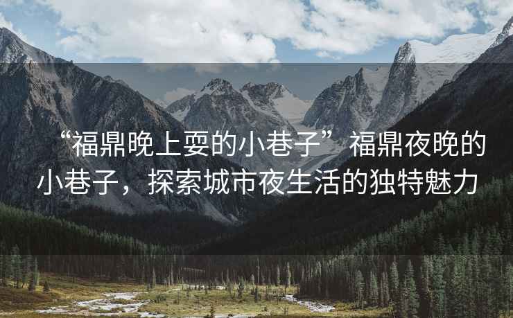 “福鼎晚上耍的小巷子”福鼎夜晚的小巷子，探索城市夜生活的獨(dú)特魅力