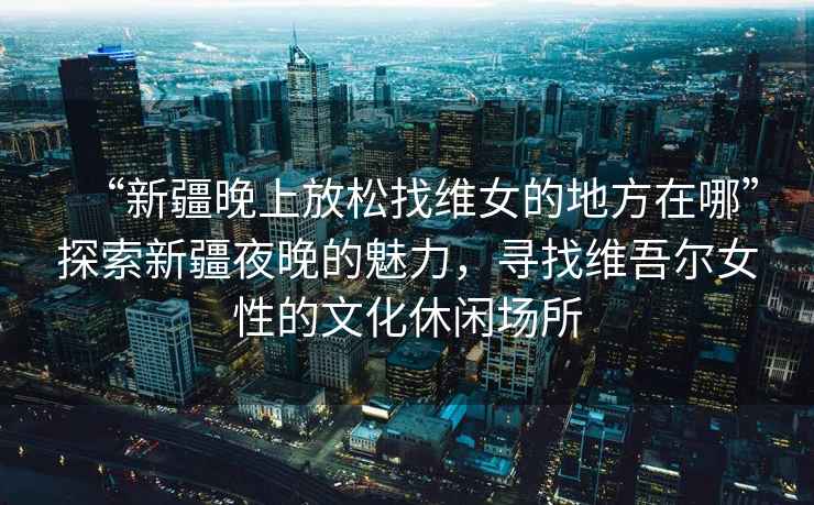 “新疆晚上放松找維女的地方在哪”探索新疆夜晚的魅力，尋找維吾爾女性的文化休閑場所