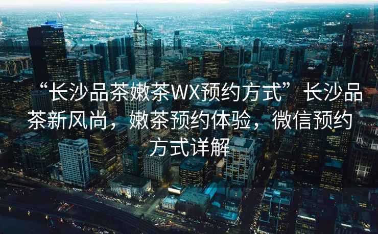 “長沙品茶嫩茶WX預(yù)約方式”長沙品茶新風(fēng)尚，嫩茶預(yù)約體驗(yàn)，微信預(yù)約方式詳解