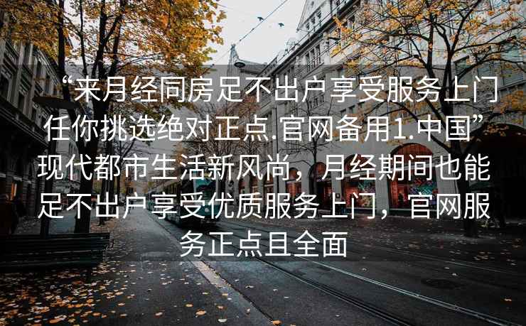 “來月經(jīng)同房足不出戶享受服務(wù)上門任你挑選絕對正點(diǎn).官網(wǎng)備用1.中國”現(xiàn)代都市生活新風(fēng)尚，月經(jīng)期間也能足不出戶享受優(yōu)質(zhì)服務(wù)上門，官網(wǎng)服務(wù)正點(diǎn)且全面