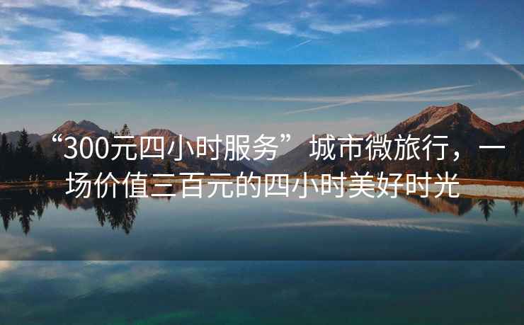 “300元四小時服務(wù)”城市微旅行，一場價值三百元的四小時美好時光