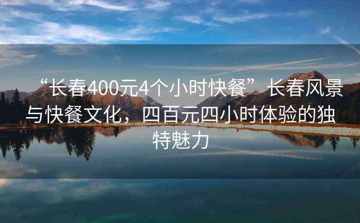 “長春400元4個小時快餐”長春風景與快餐文化，四百元四小時體驗的獨特魅力