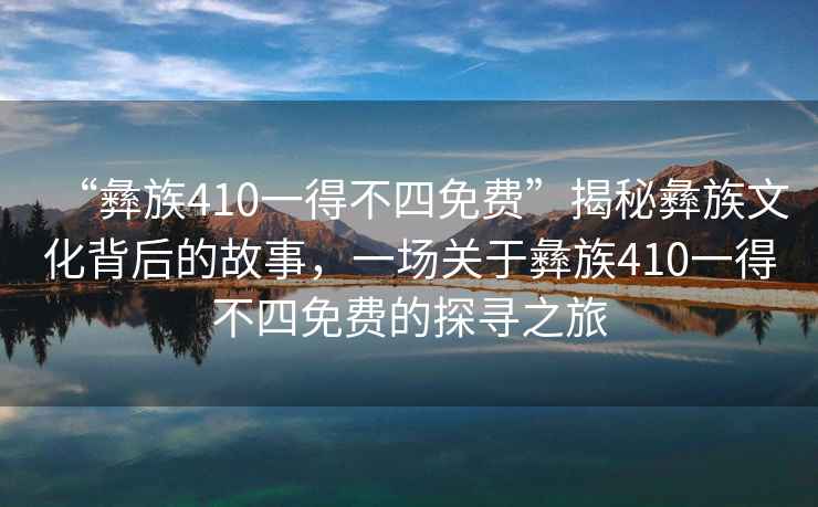 “彝族410一得不四免費”揭秘彝族文化背后的故事，一場關(guān)于彝族410一得不四免費的探尋之旅