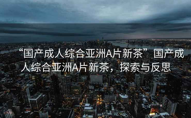 “國產(chǎn)成人綜合亞洲A片新茶”國產(chǎn)成人綜合亞洲A片新茶，探索與反思