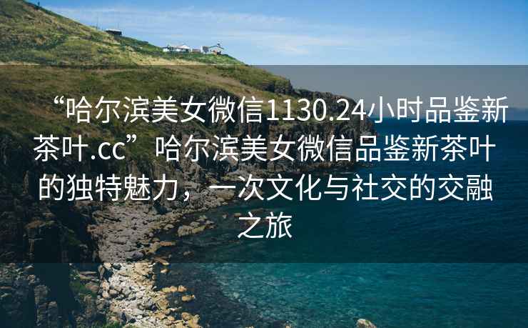“哈爾濱美女微信1130.24小時品鑒新茶葉.cc”哈爾濱美女微信品鑒新茶葉的獨(dú)特魅力，一次文化與社交的交融之旅