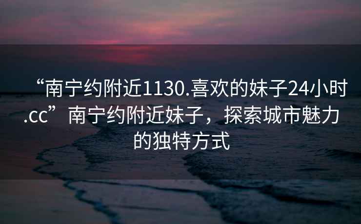 “南寧約附近1130.喜歡的妹子24小時.cc”南寧約附近妹子，探索城市魅力的獨特方式