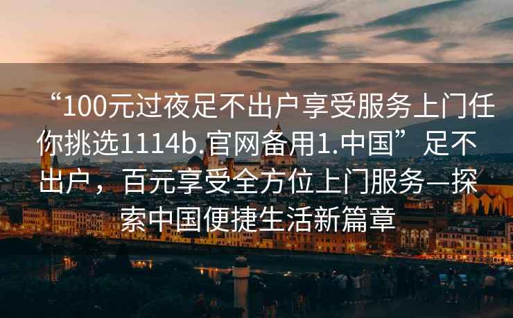“100元過(guò)夜足不出戶享受服務(wù)上門(mén)任你挑選1114b.官網(wǎng)備用1.中國(guó)”足不出戶，百元享受全方位上門(mén)服務(wù)—探索中國(guó)便捷生活新篇章