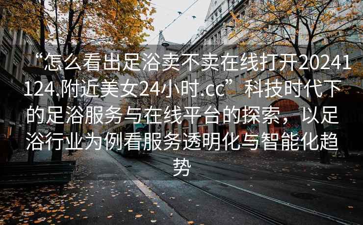 “怎么看出足浴賣不賣在線打開20241124.附近美女24小時.cc”科技時代下的足浴服務(wù)與在線平臺的探索，以足浴行業(yè)為例看服務(wù)透明化與智能化趨勢