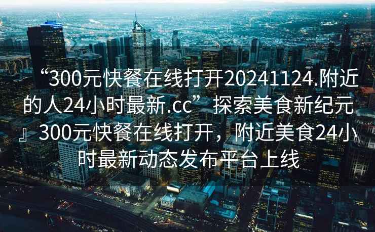 “300元快餐在線打開20241124.附近的人24小時最新.cc”探索美食新紀元』300元快餐在線打開，附近美食24小時最新動態(tài)發(fā)布平臺上線