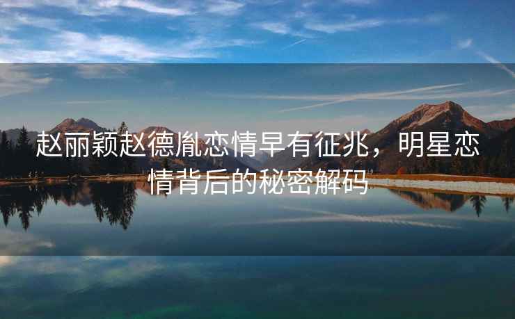 趙麗穎趙德胤戀情早有征兆，明星戀情背后的秘密解碼
