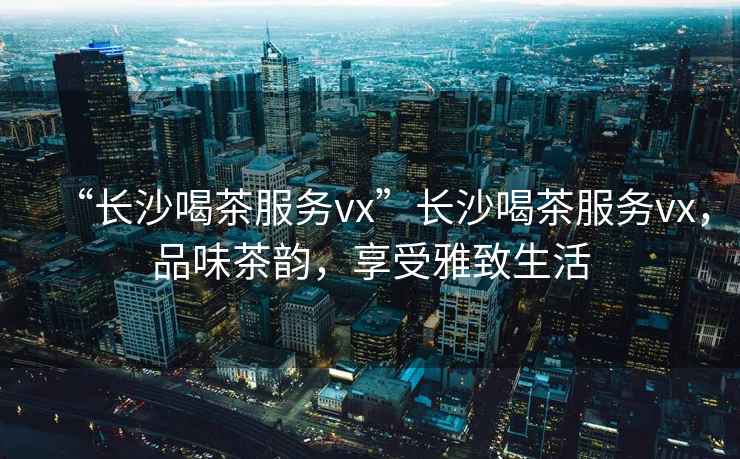 “長沙喝茶服務(wù)vx”長沙喝茶服務(wù)vx，品味茶韻，享受雅致生活