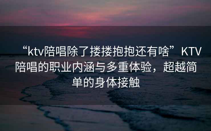 “ktv陪唱除了摟摟抱抱還有啥”KTV陪唱的職業(yè)內(nèi)涵與多重體驗(yàn)，超越簡(jiǎn)單的身體接觸