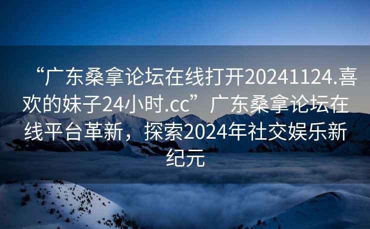 “廣東桑拿論壇在線打開20241124.喜歡的妹子24小時(shí).cc”廣東桑拿論壇在線平臺(tái)革新，探索2024年社交娛樂新紀(jì)元