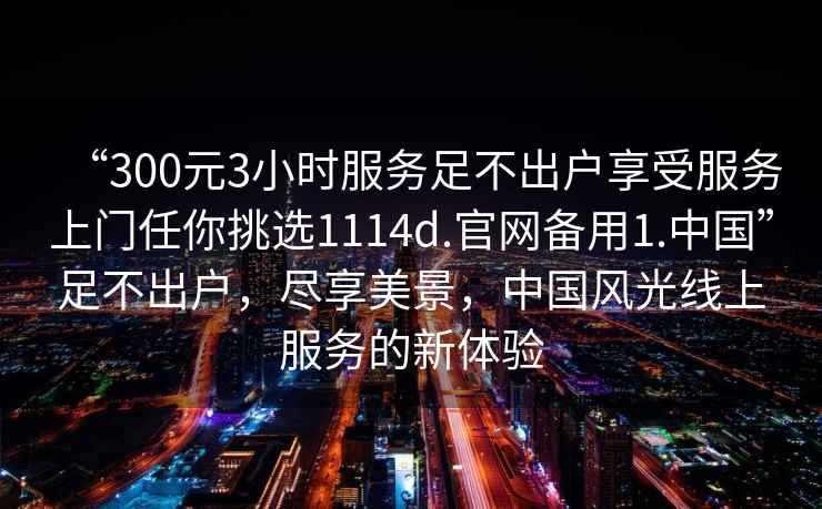“300元3小時(shí)服務(wù)足不出戶享受服務(wù)上門任你挑選1114d.官網(wǎng)備用1.中國(guó)”足不出戶，盡享美景，中國(guó)風(fēng)光線上服務(wù)的新體驗(yàn)
