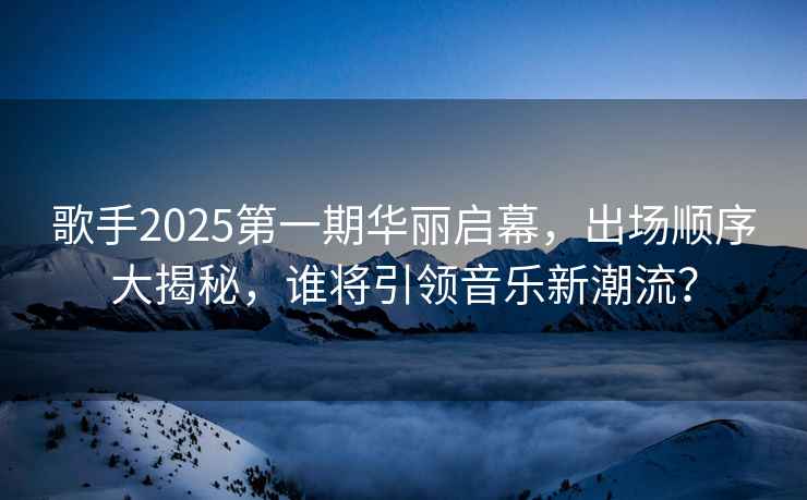 歌手2025第一期華麗啟幕，出場順序大揭秘，誰將引領(lǐng)音樂新潮流？