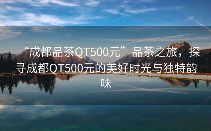 “成都品茶QT500元”品茶之旅，探尋成都QT500元的美好時(shí)光與獨(dú)特韻味