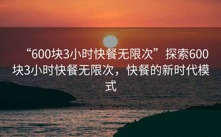 “600塊3小時(shí)快餐無(wú)限次”探索600塊3小時(shí)快餐無(wú)限次，快餐的新時(shí)代模式