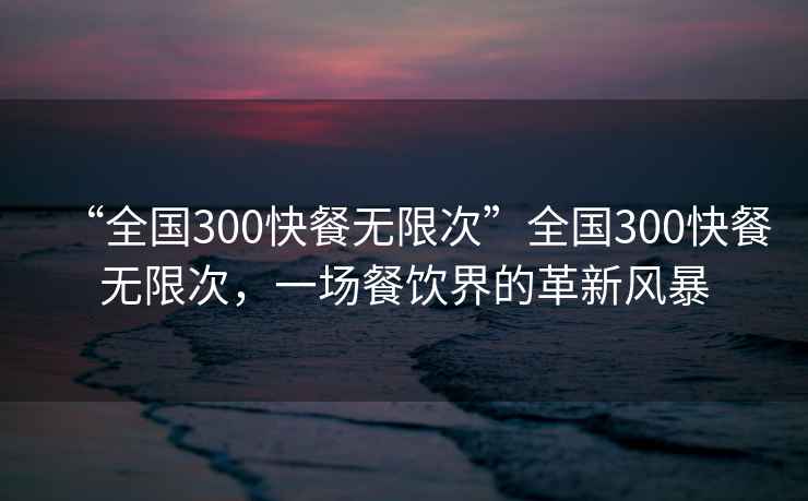 “全國(guó)300快餐無(wú)限次”全國(guó)300快餐無(wú)限次，一場(chǎng)餐飲界的革新風(fēng)暴