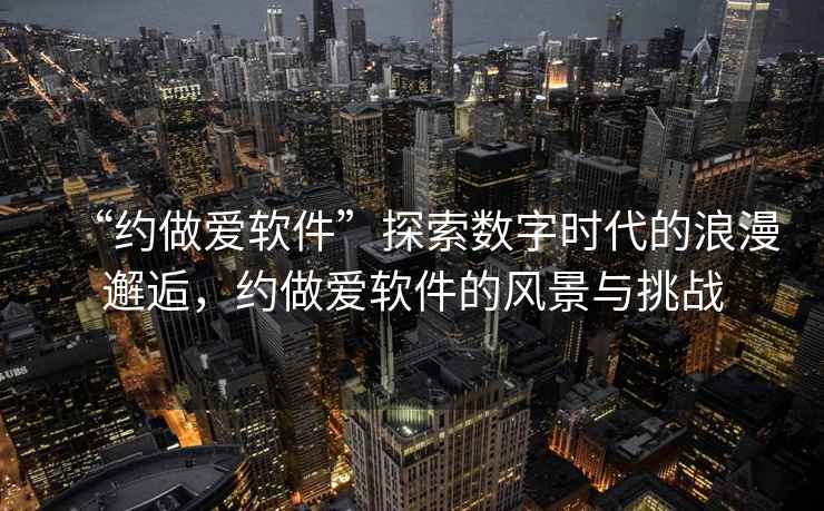 “約做愛(ài)軟件”探索數(shù)字時(shí)代的浪漫邂逅，約做愛(ài)軟件的風(fēng)景與挑戰(zhàn)