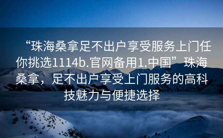 “珠海桑拿足不出戶享受服務(wù)上門任你挑選1114b.官網(wǎng)備用1.中國”珠海桑拿，足不出戶享受上門服務(wù)的高科技魅力與便捷選擇