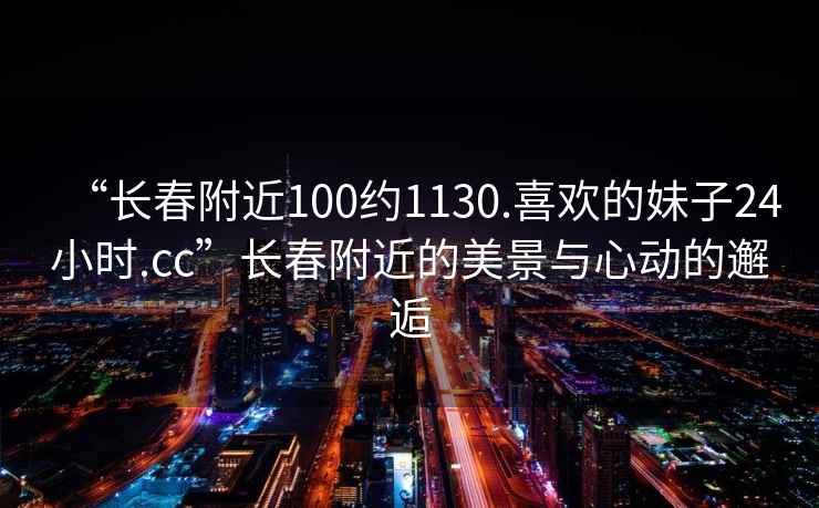 “長春附近100約1130.喜歡的妹子24小時(shí).cc”長春附近的美景與心動(dòng)的邂逅