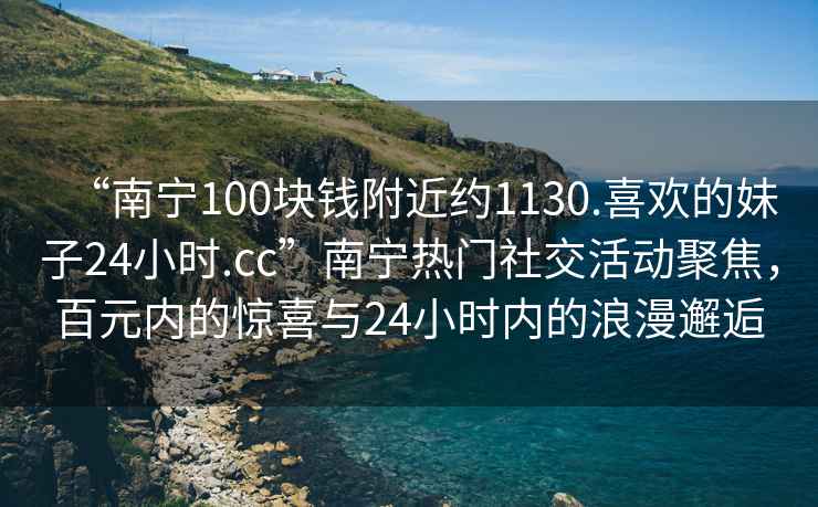 “南寧100塊錢附近約1130.喜歡的妹子24小時(shí).cc”南寧熱門社交活動(dòng)聚焦，百元內(nèi)的驚喜與24小時(shí)內(nèi)的浪漫邂逅