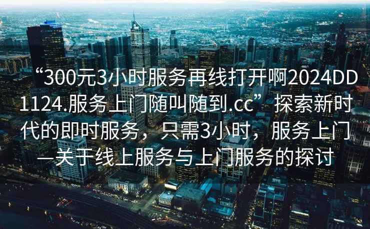 “300元3小時(shí)服務(wù)再線打開啊2024DD1124.服務(wù)上門隨叫隨到.cc”探索新時(shí)代的即時(shí)服務(wù)，只需3小時(shí)，服務(wù)上門—關(guān)于線上服務(wù)與上門服務(wù)的探討