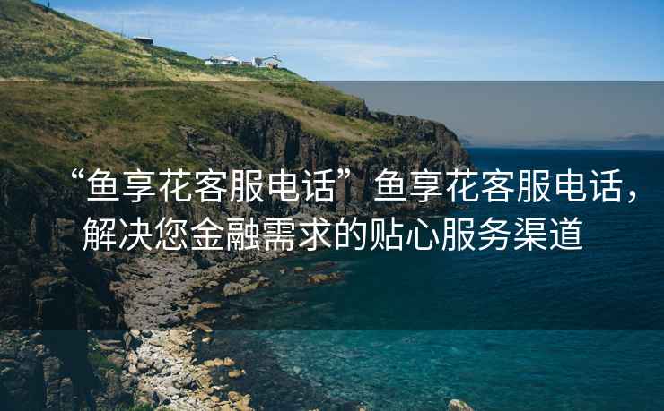 “魚享花客服電話”魚享花客服電話，解決您金融需求的貼心服務(wù)渠道