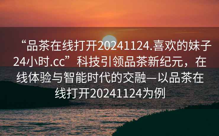 “品茶在線打開20241124.喜歡的妹子24小時(shí).cc”科技引領(lǐng)品茶新紀(jì)元，在線體驗(yàn)與智能時(shí)代的交融—以品茶在線打開20241124為例