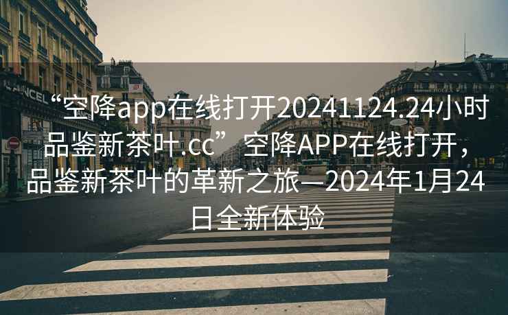“空降app在線打開20241124.24小時(shí)品鑒新茶葉.cc”空降A(chǔ)PP在線打開，品鑒新茶葉的革新之旅—2024年1月24日全新體驗(yàn)
