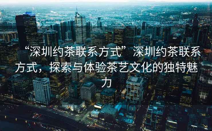 “深圳約茶聯(lián)系方式”深圳約茶聯(lián)系方式，探索與體驗(yàn)茶藝文化的獨(dú)特魅力