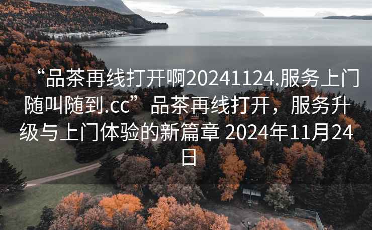 “品茶再線打開啊20241124.服務(wù)上門隨叫隨到.cc”品茶再線打開，服務(wù)升級與上門體驗的新篇章 2024年11月24日