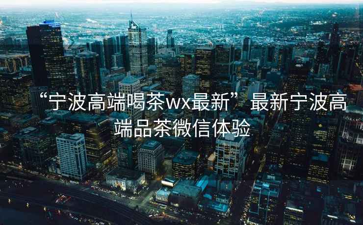 “寧波高端喝茶wx最新”最新寧波高端品茶微信體驗