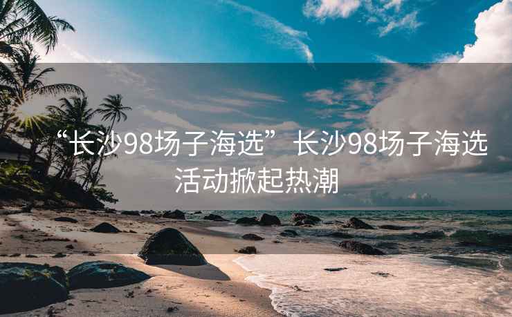 “長(zhǎng)沙98場(chǎng)子海選”長(zhǎng)沙98場(chǎng)子海選活動(dòng)掀起熱潮
