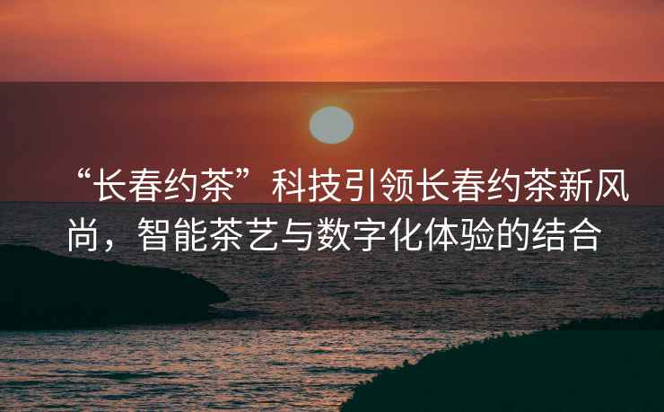 “長春約茶”科技引領長春約茶新風尚，智能茶藝與數字化體驗的結合
