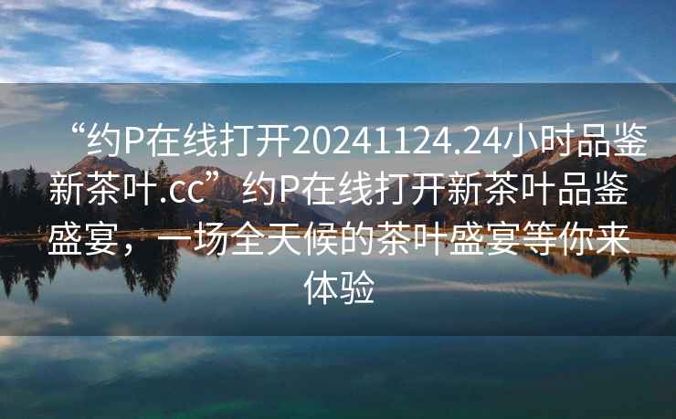 “約P在線打開(kāi)20241124.24小時(shí)品鑒新茶葉.cc”約P在線打開(kāi)新茶葉品鑒盛宴，一場(chǎng)全天候的茶葉盛宴等你來(lái)體驗(yàn)