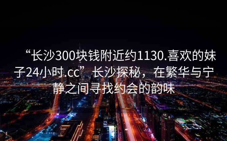 “長沙300塊錢附近約1130.喜歡的妹子24小時.cc”長沙探秘，在繁華與寧靜之間尋找約會的韻味