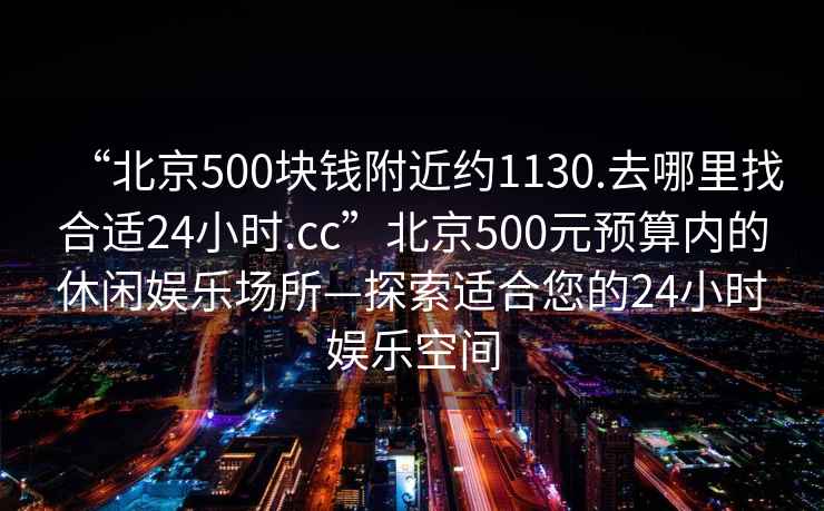 “北京500塊錢附近約1130.去哪里找合適24小時.cc”北京500元預(yù)算內(nèi)的休閑娛樂場所—探索適合您的24小時娛樂空間