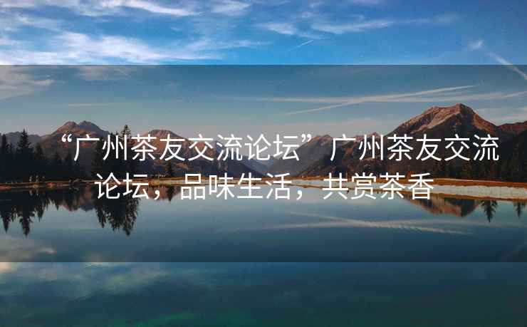 “廣州茶友交流論壇”廣州茶友交流論壇，品味生活，共賞茶香