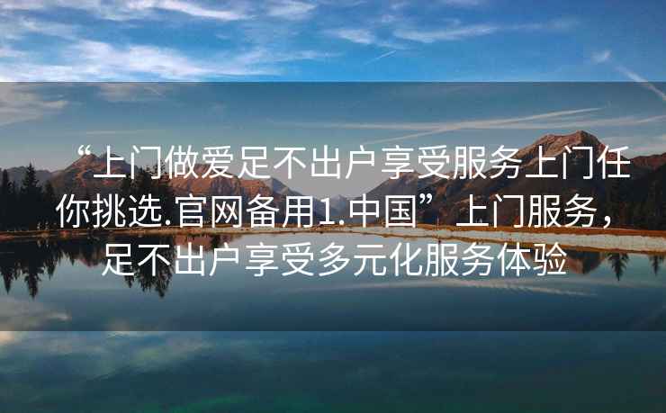 “上門做愛足不出戶享受服務(wù)上門任你挑選.官網(wǎng)備用1.中國”上門服務(wù)，足不出戶享受多元化服務(wù)體驗